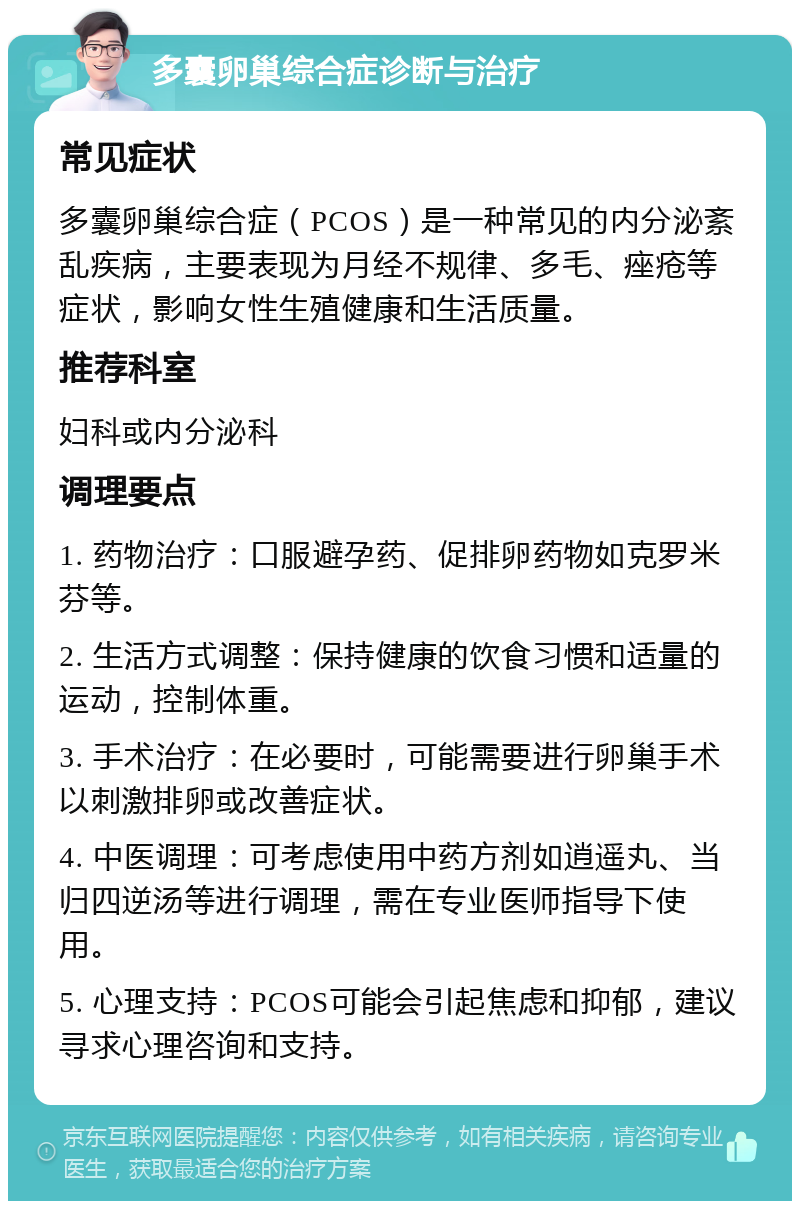 多囊卵巢综合症诊断与治疗 常见症状 多囊卵巢综合症（PCOS）是一种常见的内分泌紊乱疾病，主要表现为月经不规律、多毛、痤疮等症状，影响女性生殖健康和生活质量。 推荐科室 妇科或内分泌科 调理要点 1. 药物治疗：口服避孕药、促排卵药物如克罗米芬等。 2. 生活方式调整：保持健康的饮食习惯和适量的运动，控制体重。 3. 手术治疗：在必要时，可能需要进行卵巢手术以刺激排卵或改善症状。 4. 中医调理：可考虑使用中药方剂如逍遥丸、当归四逆汤等进行调理，需在专业医师指导下使用。 5. 心理支持：PCOS可能会引起焦虑和抑郁，建议寻求心理咨询和支持。