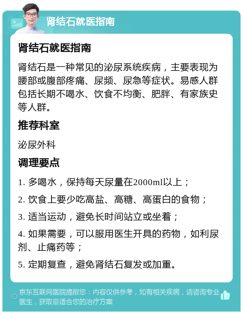 肾结石就医指南 肾结石就医指南 肾结石是一种常见的泌尿系统疾病，主要表现为腰部或腹部疼痛、尿频、尿急等症状。易感人群包括长期不喝水、饮食不均衡、肥胖、有家族史等人群。 推荐科室 泌尿外科 调理要点 1. 多喝水，保持每天尿量在2000ml以上； 2. 饮食上要少吃高盐、高糖、高蛋白的食物； 3. 适当运动，避免长时间站立或坐着； 4. 如果需要，可以服用医生开具的药物，如利尿剂、止痛药等； 5. 定期复查，避免肾结石复发或加重。