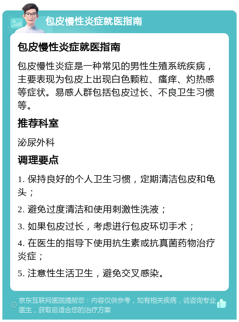 包皮慢性炎症就医指南 包皮慢性炎症就医指南 包皮慢性炎症是一种常见的男性生殖系统疾病，主要表现为包皮上出现白色颗粒、瘙痒、灼热感等症状。易感人群包括包皮过长、不良卫生习惯等。 推荐科室 泌尿外科 调理要点 1. 保持良好的个人卫生习惯，定期清洁包皮和龟头； 2. 避免过度清洁和使用刺激性洗液； 3. 如果包皮过长，考虑进行包皮环切手术； 4. 在医生的指导下使用抗生素或抗真菌药物治疗炎症； 5. 注意性生活卫生，避免交叉感染。