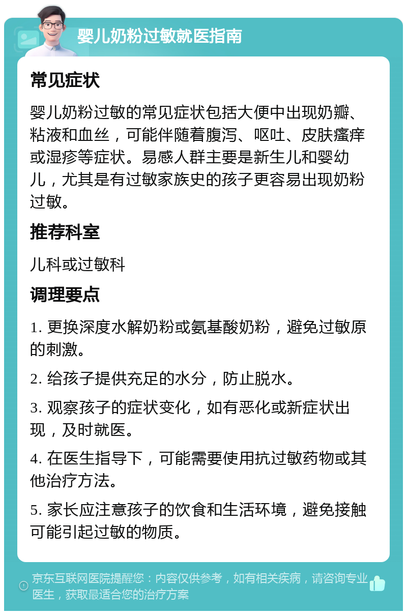 婴儿奶粉过敏就医指南 常见症状 婴儿奶粉过敏的常见症状包括大便中出现奶瓣、粘液和血丝，可能伴随着腹泻、呕吐、皮肤瘙痒或湿疹等症状。易感人群主要是新生儿和婴幼儿，尤其是有过敏家族史的孩子更容易出现奶粉过敏。 推荐科室 儿科或过敏科 调理要点 1. 更换深度水解奶粉或氨基酸奶粉，避免过敏原的刺激。 2. 给孩子提供充足的水分，防止脱水。 3. 观察孩子的症状变化，如有恶化或新症状出现，及时就医。 4. 在医生指导下，可能需要使用抗过敏药物或其他治疗方法。 5. 家长应注意孩子的饮食和生活环境，避免接触可能引起过敏的物质。