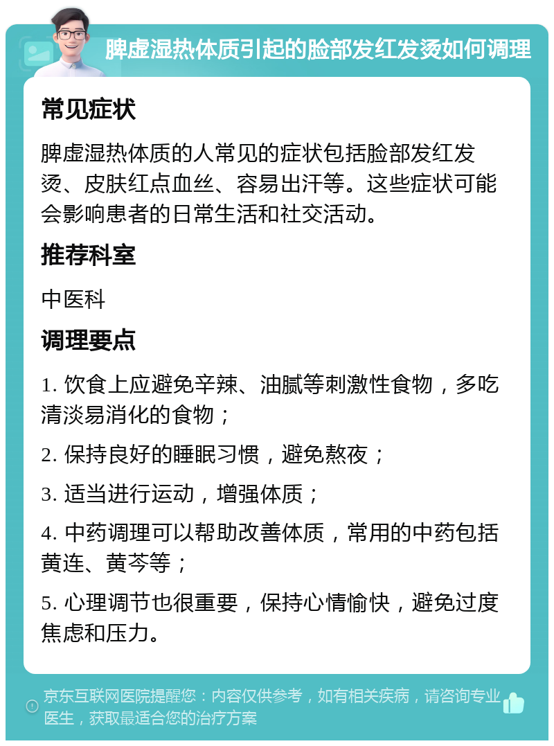 脾虚湿热体质引起的脸部发红发烫如何调理 常见症状 脾虚湿热体质的人常见的症状包括脸部发红发烫、皮肤红点血丝、容易出汗等。这些症状可能会影响患者的日常生活和社交活动。 推荐科室 中医科 调理要点 1. 饮食上应避免辛辣、油腻等刺激性食物，多吃清淡易消化的食物； 2. 保持良好的睡眠习惯，避免熬夜； 3. 适当进行运动，增强体质； 4. 中药调理可以帮助改善体质，常用的中药包括黄连、黄芩等； 5. 心理调节也很重要，保持心情愉快，避免过度焦虑和压力。