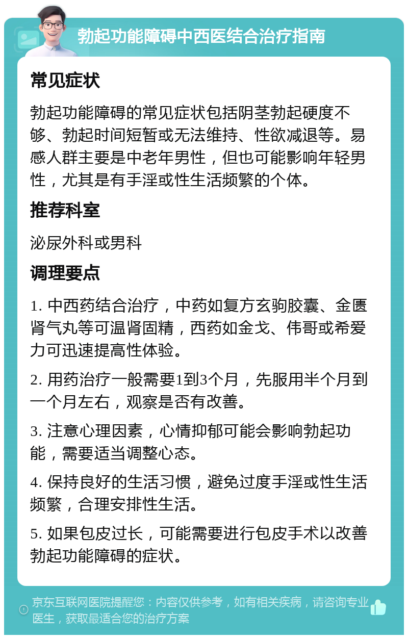 勃起功能障碍中西医结合治疗指南 常见症状 勃起功能障碍的常见症状包括阴茎勃起硬度不够、勃起时间短暂或无法维持、性欲减退等。易感人群主要是中老年男性，但也可能影响年轻男性，尤其是有手淫或性生活频繁的个体。 推荐科室 泌尿外科或男科 调理要点 1. 中西药结合治疗，中药如复方玄驹胶囊、金匮肾气丸等可温肾固精，西药如金戈、伟哥或希爱力可迅速提高性体验。 2. 用药治疗一般需要1到3个月，先服用半个月到一个月左右，观察是否有改善。 3. 注意心理因素，心情抑郁可能会影响勃起功能，需要适当调整心态。 4. 保持良好的生活习惯，避免过度手淫或性生活频繁，合理安排性生活。 5. 如果包皮过长，可能需要进行包皮手术以改善勃起功能障碍的症状。