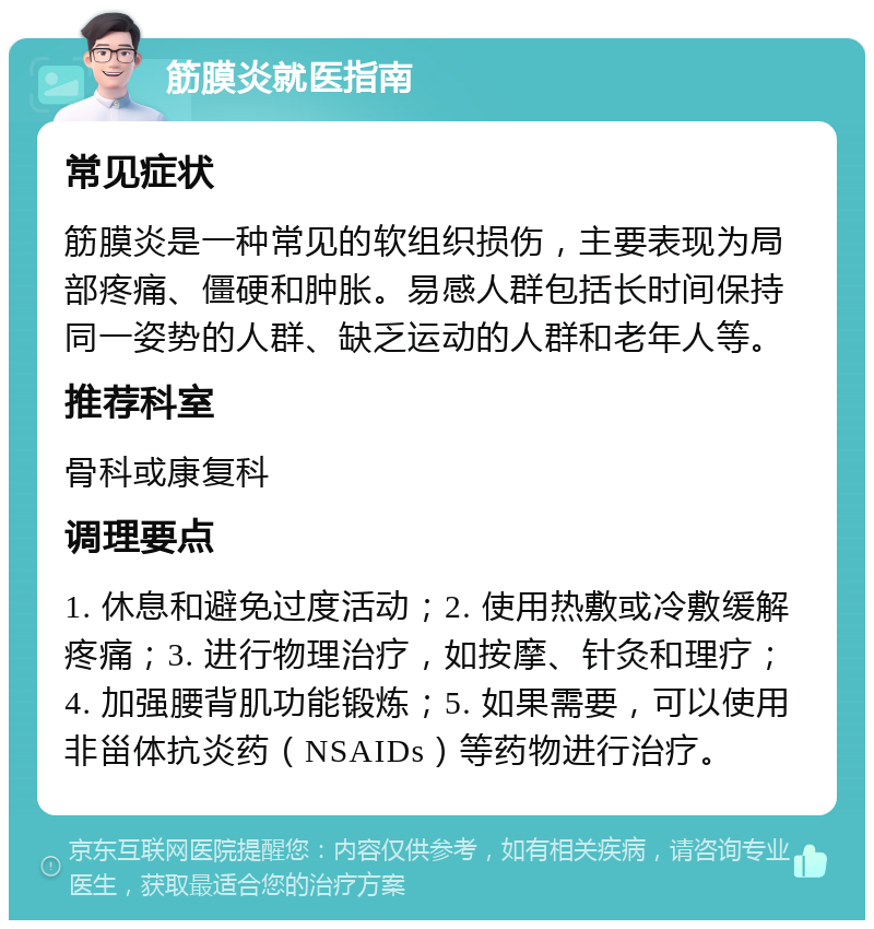 筋膜炎就医指南 常见症状 筋膜炎是一种常见的软组织损伤，主要表现为局部疼痛、僵硬和肿胀。易感人群包括长时间保持同一姿势的人群、缺乏运动的人群和老年人等。 推荐科室 骨科或康复科 调理要点 1. 休息和避免过度活动；2. 使用热敷或冷敷缓解疼痛；3. 进行物理治疗，如按摩、针灸和理疗；4. 加强腰背肌功能锻炼；5. 如果需要，可以使用非甾体抗炎药（NSAIDs）等药物进行治疗。