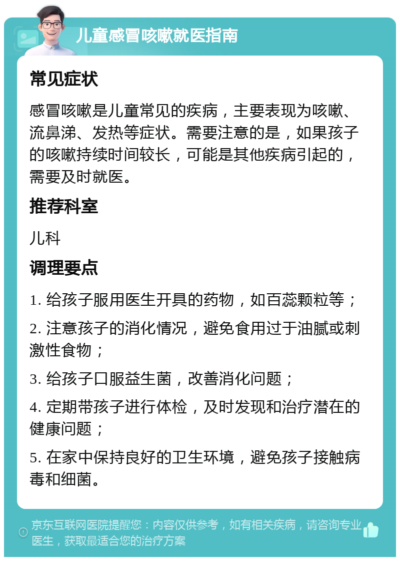 儿童感冒咳嗽就医指南 常见症状 感冒咳嗽是儿童常见的疾病，主要表现为咳嗽、流鼻涕、发热等症状。需要注意的是，如果孩子的咳嗽持续时间较长，可能是其他疾病引起的，需要及时就医。 推荐科室 儿科 调理要点 1. 给孩子服用医生开具的药物，如百蕊颗粒等； 2. 注意孩子的消化情况，避免食用过于油腻或刺激性食物； 3. 给孩子口服益生菌，改善消化问题； 4. 定期带孩子进行体检，及时发现和治疗潜在的健康问题； 5. 在家中保持良好的卫生环境，避免孩子接触病毒和细菌。