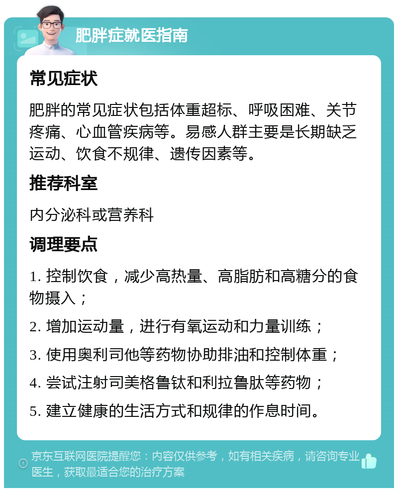 肥胖症就医指南 常见症状 肥胖的常见症状包括体重超标、呼吸困难、关节疼痛、心血管疾病等。易感人群主要是长期缺乏运动、饮食不规律、遗传因素等。 推荐科室 内分泌科或营养科 调理要点 1. 控制饮食，减少高热量、高脂肪和高糖分的食物摄入； 2. 增加运动量，进行有氧运动和力量训练； 3. 使用奥利司他等药物协助排油和控制体重； 4. 尝试注射司美格鲁钛和利拉鲁肽等药物； 5. 建立健康的生活方式和规律的作息时间。