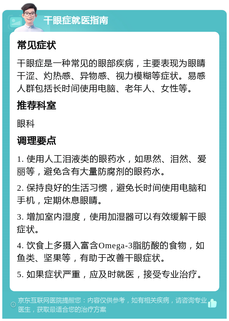 干眼症就医指南 常见症状 干眼症是一种常见的眼部疾病，主要表现为眼睛干涩、灼热感、异物感、视力模糊等症状。易感人群包括长时间使用电脑、老年人、女性等。 推荐科室 眼科 调理要点 1. 使用人工泪液类的眼药水，如思然、泪然、爱丽等，避免含有大量防腐剂的眼药水。 2. 保持良好的生活习惯，避免长时间使用电脑和手机，定期休息眼睛。 3. 增加室内湿度，使用加湿器可以有效缓解干眼症状。 4. 饮食上多摄入富含Omega-3脂肪酸的食物，如鱼类、坚果等，有助于改善干眼症状。 5. 如果症状严重，应及时就医，接受专业治疗。