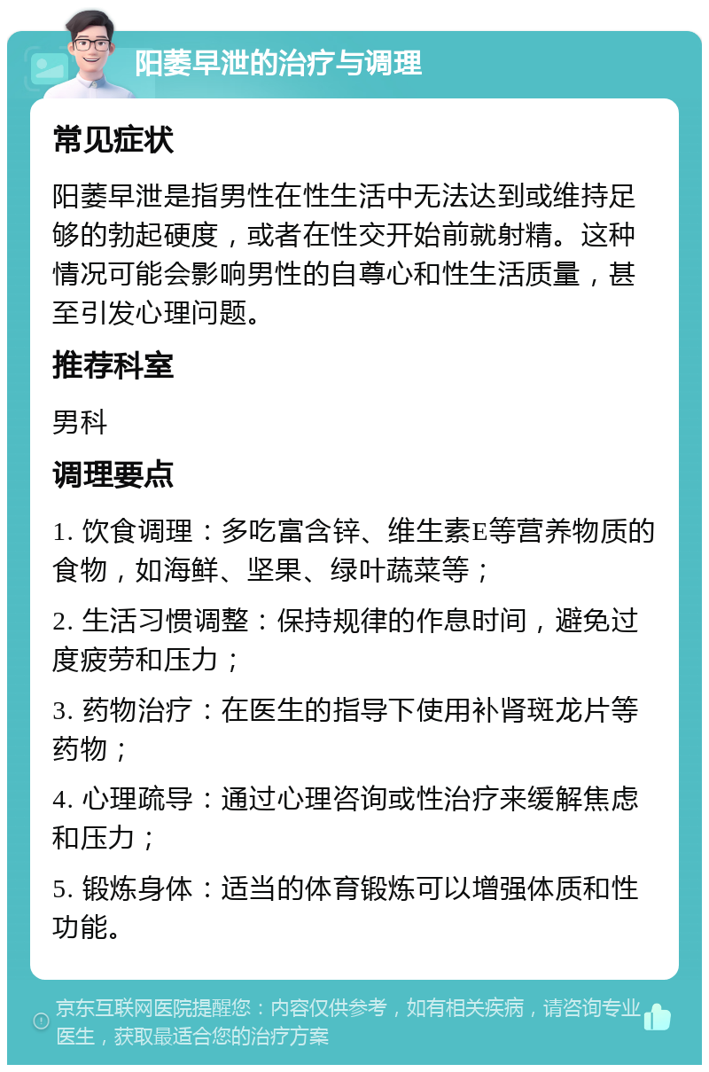 阳萎早泄的治疗与调理 常见症状 阳萎早泄是指男性在性生活中无法达到或维持足够的勃起硬度，或者在性交开始前就射精。这种情况可能会影响男性的自尊心和性生活质量，甚至引发心理问题。 推荐科室 男科 调理要点 1. 饮食调理：多吃富含锌、维生素E等营养物质的食物，如海鲜、坚果、绿叶蔬菜等； 2. 生活习惯调整：保持规律的作息时间，避免过度疲劳和压力； 3. 药物治疗：在医生的指导下使用补肾斑龙片等药物； 4. 心理疏导：通过心理咨询或性治疗来缓解焦虑和压力； 5. 锻炼身体：适当的体育锻炼可以增强体质和性功能。