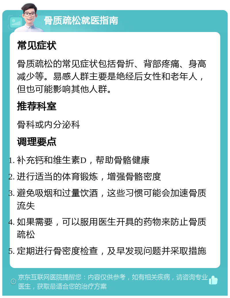 骨质疏松就医指南 常见症状 骨质疏松的常见症状包括骨折、背部疼痛、身高减少等。易感人群主要是绝经后女性和老年人，但也可能影响其他人群。 推荐科室 骨科或内分泌科 调理要点 补充钙和维生素D，帮助骨骼健康 进行适当的体育锻炼，增强骨骼密度 避免吸烟和过量饮酒，这些习惯可能会加速骨质流失 如果需要，可以服用医生开具的药物来防止骨质疏松 定期进行骨密度检查，及早发现问题并采取措施