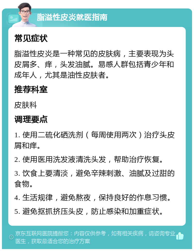 脂溢性皮炎就医指南 常见症状 脂溢性皮炎是一种常见的皮肤病，主要表现为头皮屑多、痒，头发油腻。易感人群包括青少年和成年人，尤其是油性皮肤者。 推荐科室 皮肤科 调理要点 1. 使用二硫化硒洗剂（每周使用两次）治疗头皮屑和痒。 2. 使用医用洗发液清洗头发，帮助治疗恢复。 3. 饮食上要清淡，避免辛辣刺激、油腻及过甜的食物。 4. 生活规律，避免熬夜，保持良好的作息习惯。 5. 避免抠抓挤压头皮，防止感染和加重症状。