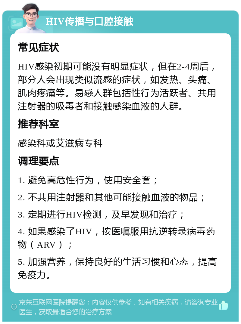 HIV传播与口腔接触 常见症状 HIV感染初期可能没有明显症状，但在2-4周后，部分人会出现类似流感的症状，如发热、头痛、肌肉疼痛等。易感人群包括性行为活跃者、共用注射器的吸毒者和接触感染血液的人群。 推荐科室 感染科或艾滋病专科 调理要点 1. 避免高危性行为，使用安全套； 2. 不共用注射器和其他可能接触血液的物品； 3. 定期进行HIV检测，及早发现和治疗； 4. 如果感染了HIV，按医嘱服用抗逆转录病毒药物（ARV）； 5. 加强营养，保持良好的生活习惯和心态，提高免疫力。