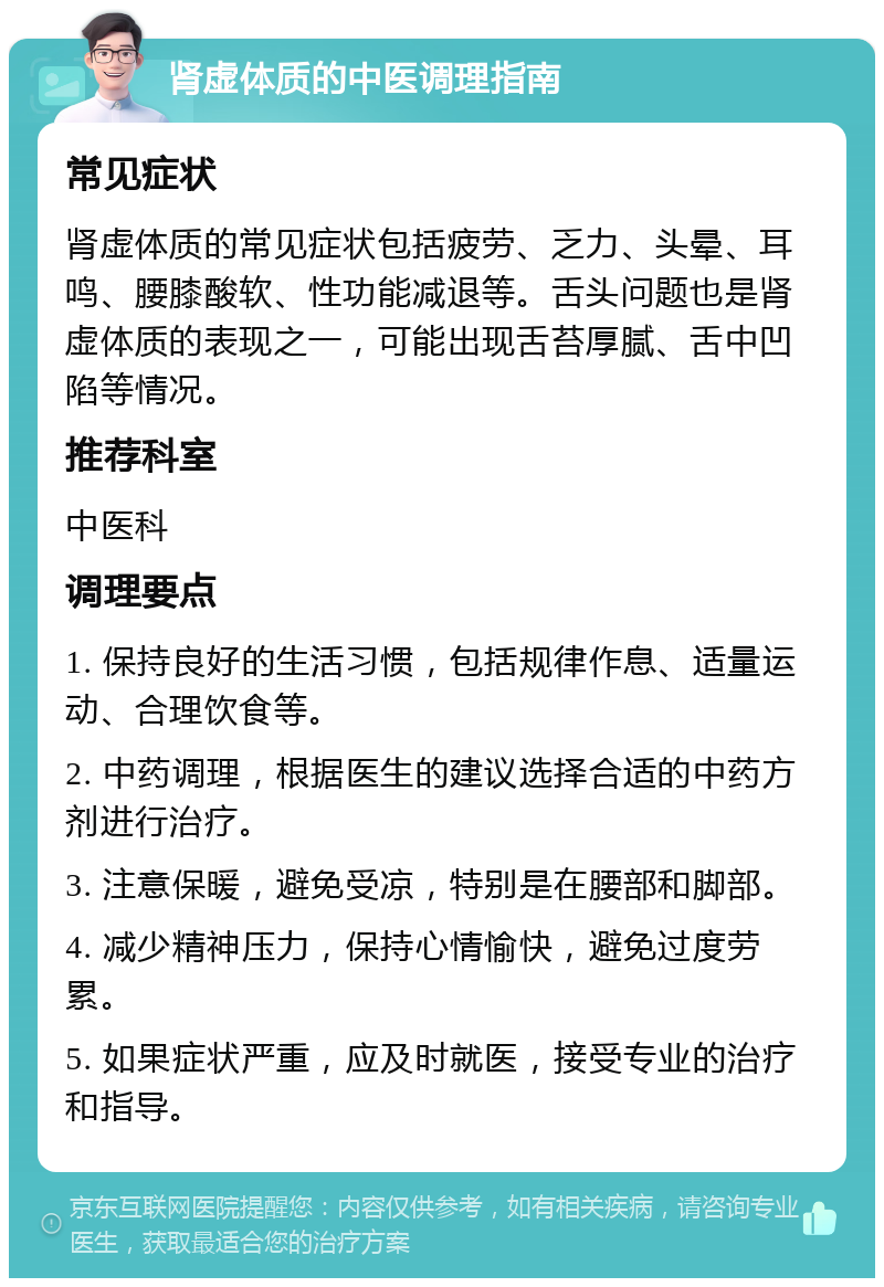 肾虚体质的中医调理指南 常见症状 肾虚体质的常见症状包括疲劳、乏力、头晕、耳鸣、腰膝酸软、性功能减退等。舌头问题也是肾虚体质的表现之一，可能出现舌苔厚腻、舌中凹陷等情况。 推荐科室 中医科 调理要点 1. 保持良好的生活习惯，包括规律作息、适量运动、合理饮食等。 2. 中药调理，根据医生的建议选择合适的中药方剂进行治疗。 3. 注意保暖，避免受凉，特别是在腰部和脚部。 4. 减少精神压力，保持心情愉快，避免过度劳累。 5. 如果症状严重，应及时就医，接受专业的治疗和指导。