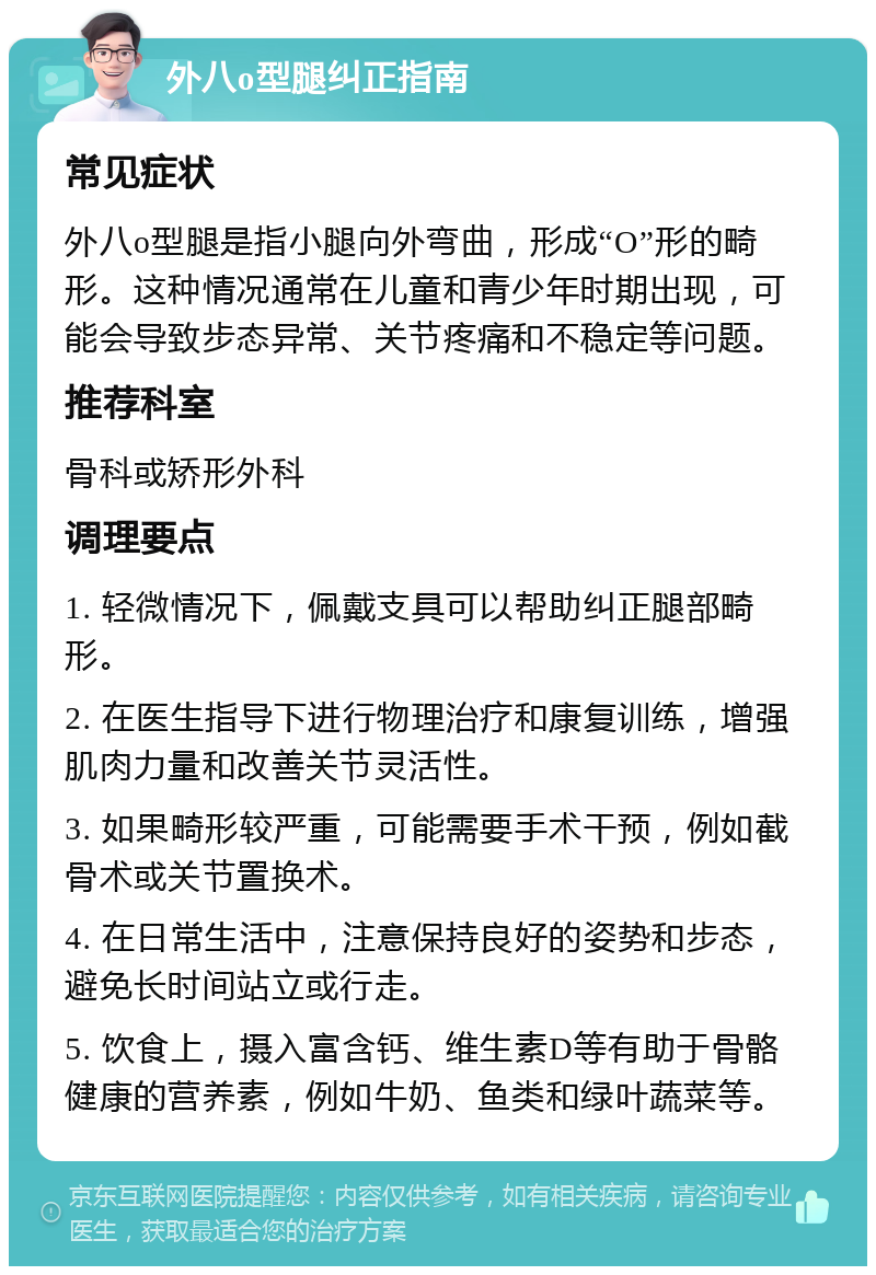 外八o型腿纠正指南 常见症状 外八o型腿是指小腿向外弯曲，形成“O”形的畸形。这种情况通常在儿童和青少年时期出现，可能会导致步态异常、关节疼痛和不稳定等问题。 推荐科室 骨科或矫形外科 调理要点 1. 轻微情况下，佩戴支具可以帮助纠正腿部畸形。 2. 在医生指导下进行物理治疗和康复训练，增强肌肉力量和改善关节灵活性。 3. 如果畸形较严重，可能需要手术干预，例如截骨术或关节置换术。 4. 在日常生活中，注意保持良好的姿势和步态，避免长时间站立或行走。 5. 饮食上，摄入富含钙、维生素D等有助于骨骼健康的营养素，例如牛奶、鱼类和绿叶蔬菜等。