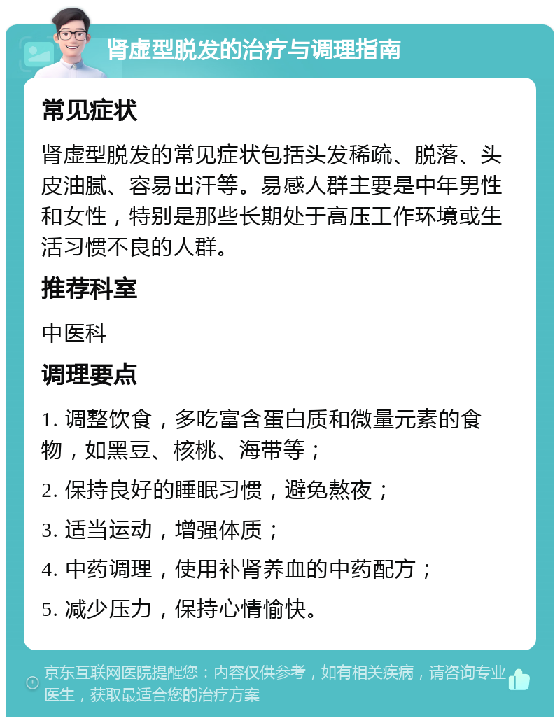 肾虚型脱发的治疗与调理指南 常见症状 肾虚型脱发的常见症状包括头发稀疏、脱落、头皮油腻、容易出汗等。易感人群主要是中年男性和女性，特别是那些长期处于高压工作环境或生活习惯不良的人群。 推荐科室 中医科 调理要点 1. 调整饮食，多吃富含蛋白质和微量元素的食物，如黑豆、核桃、海带等； 2. 保持良好的睡眠习惯，避免熬夜； 3. 适当运动，增强体质； 4. 中药调理，使用补肾养血的中药配方； 5. 减少压力，保持心情愉快。