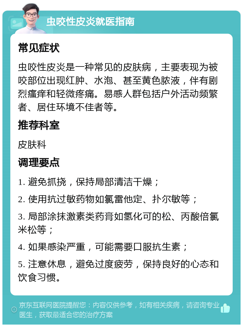 虫咬性皮炎就医指南 常见症状 虫咬性皮炎是一种常见的皮肤病，主要表现为被咬部位出现红肿、水泡、甚至黄色脓液，伴有剧烈瘙痒和轻微疼痛。易感人群包括户外活动频繁者、居住环境不佳者等。 推荐科室 皮肤科 调理要点 1. 避免抓挠，保持局部清洁干燥； 2. 使用抗过敏药物如氯雷他定、扑尔敏等； 3. 局部涂抹激素类药膏如氢化可的松、丙酸倍氯米松等； 4. 如果感染严重，可能需要口服抗生素； 5. 注意休息，避免过度疲劳，保持良好的心态和饮食习惯。