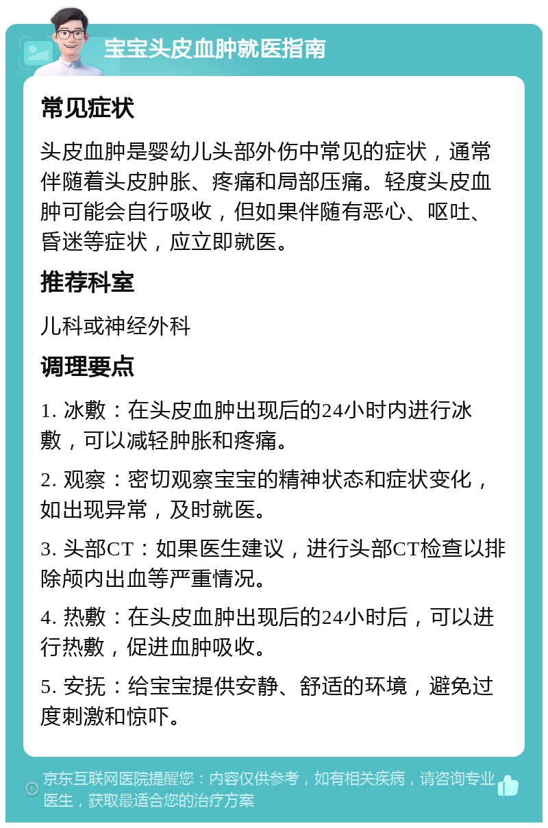 宝宝头皮血肿就医指南 常见症状 头皮血肿是婴幼儿头部外伤中常见的症状，通常伴随着头皮肿胀、疼痛和局部压痛。轻度头皮血肿可能会自行吸收，但如果伴随有恶心、呕吐、昏迷等症状，应立即就医。 推荐科室 儿科或神经外科 调理要点 1. 冰敷：在头皮血肿出现后的24小时内进行冰敷，可以减轻肿胀和疼痛。 2. 观察：密切观察宝宝的精神状态和症状变化，如出现异常，及时就医。 3. 头部CT：如果医生建议，进行头部CT检查以排除颅内出血等严重情况。 4. 热敷：在头皮血肿出现后的24小时后，可以进行热敷，促进血肿吸收。 5. 安抚：给宝宝提供安静、舒适的环境，避免过度刺激和惊吓。