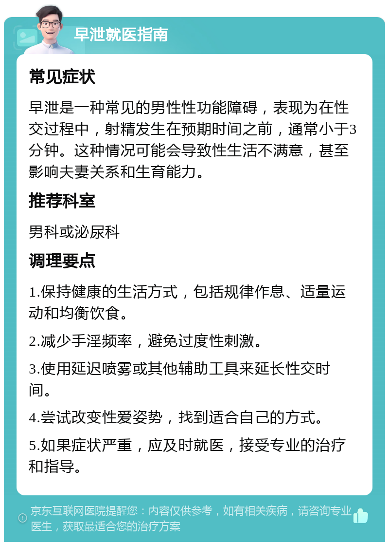 早泄就医指南 常见症状 早泄是一种常见的男性性功能障碍，表现为在性交过程中，射精发生在预期时间之前，通常小于3分钟。这种情况可能会导致性生活不满意，甚至影响夫妻关系和生育能力。 推荐科室 男科或泌尿科 调理要点 1.保持健康的生活方式，包括规律作息、适量运动和均衡饮食。 2.减少手淫频率，避免过度性刺激。 3.使用延迟喷雾或其他辅助工具来延长性交时间。 4.尝试改变性爱姿势，找到适合自己的方式。 5.如果症状严重，应及时就医，接受专业的治疗和指导。