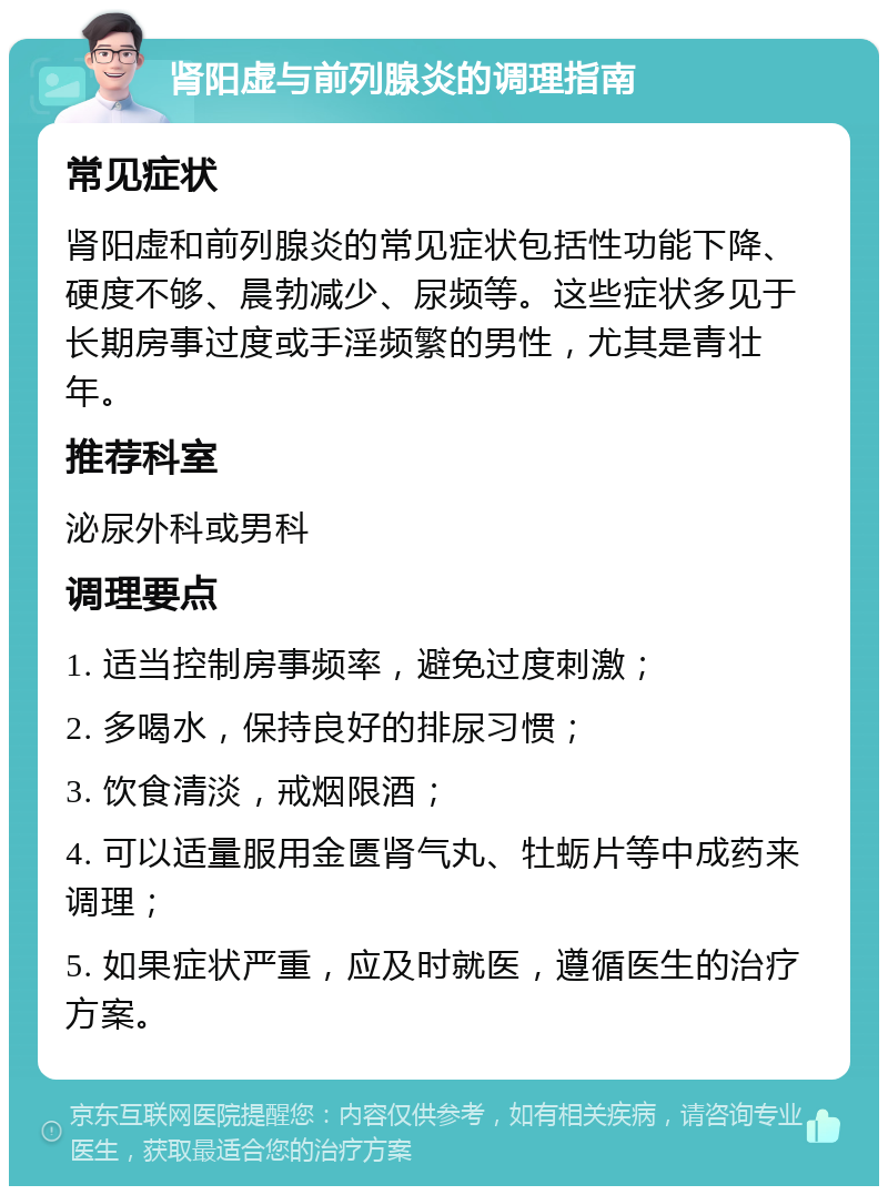 肾阳虚与前列腺炎的调理指南 常见症状 肾阳虚和前列腺炎的常见症状包括性功能下降、硬度不够、晨勃减少、尿频等。这些症状多见于长期房事过度或手淫频繁的男性，尤其是青壮年。 推荐科室 泌尿外科或男科 调理要点 1. 适当控制房事频率，避免过度刺激； 2. 多喝水，保持良好的排尿习惯； 3. 饮食清淡，戒烟限酒； 4. 可以适量服用金匮肾气丸、牡蛎片等中成药来调理； 5. 如果症状严重，应及时就医，遵循医生的治疗方案。