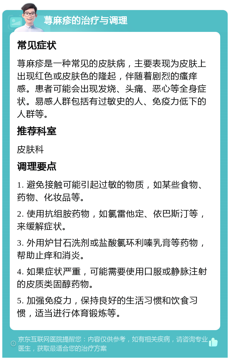 荨麻疹的治疗与调理 常见症状 荨麻疹是一种常见的皮肤病，主要表现为皮肤上出现红色或皮肤色的隆起，伴随着剧烈的瘙痒感。患者可能会出现发烧、头痛、恶心等全身症状。易感人群包括有过敏史的人、免疫力低下的人群等。 推荐科室 皮肤科 调理要点 1. 避免接触可能引起过敏的物质，如某些食物、药物、化妆品等。 2. 使用抗组胺药物，如氯雷他定、依巴斯汀等，来缓解症状。 3. 外用炉甘石洗剂或盐酸氯环利嗪乳膏等药物，帮助止痒和消炎。 4. 如果症状严重，可能需要使用口服或静脉注射的皮质类固醇药物。 5. 加强免疫力，保持良好的生活习惯和饮食习惯，适当进行体育锻炼等。