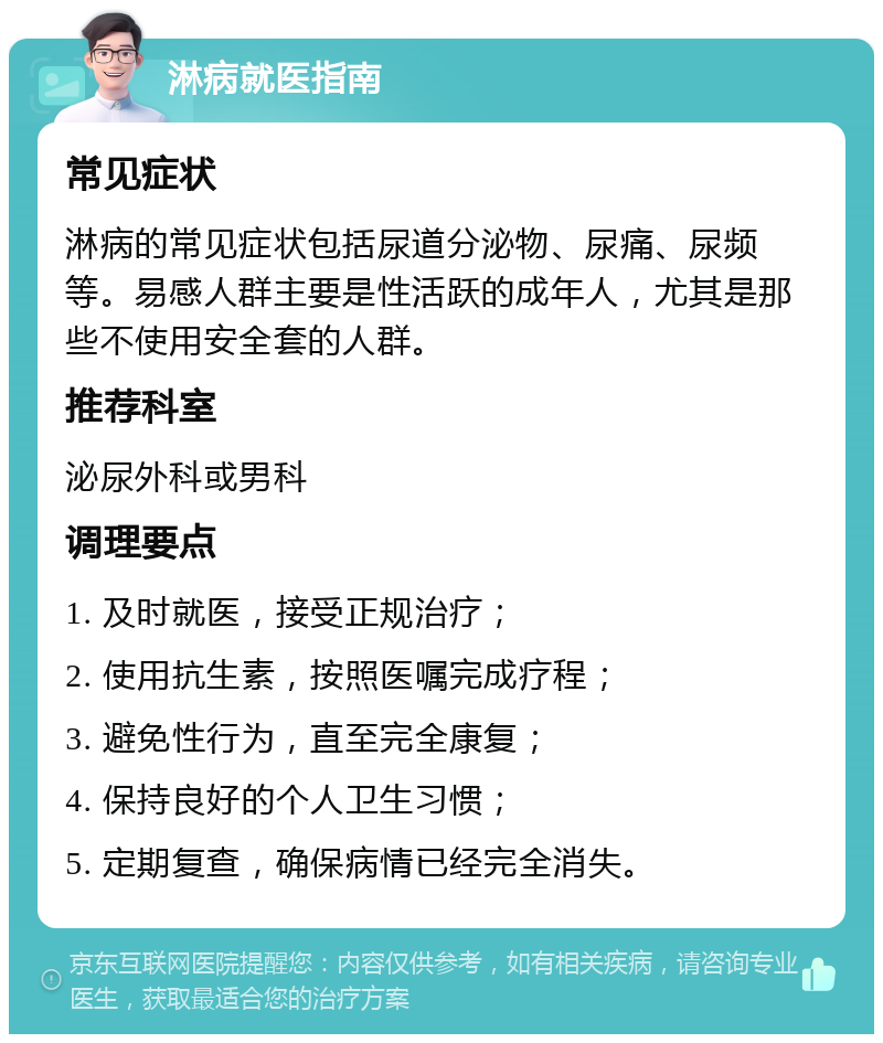 淋病就医指南 常见症状 淋病的常见症状包括尿道分泌物、尿痛、尿频等。易感人群主要是性活跃的成年人，尤其是那些不使用安全套的人群。 推荐科室 泌尿外科或男科 调理要点 1. 及时就医，接受正规治疗； 2. 使用抗生素，按照医嘱完成疗程； 3. 避免性行为，直至完全康复； 4. 保持良好的个人卫生习惯； 5. 定期复查，确保病情已经完全消失。