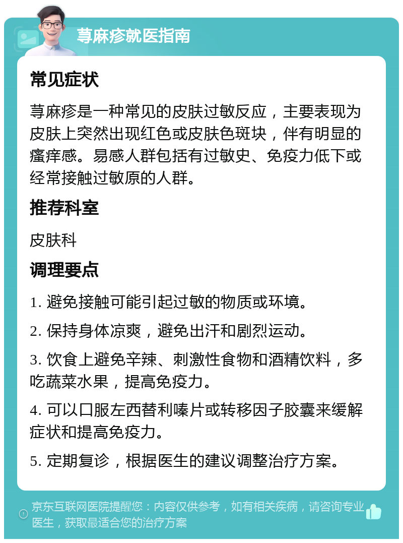 荨麻疹就医指南 常见症状 荨麻疹是一种常见的皮肤过敏反应，主要表现为皮肤上突然出现红色或皮肤色斑块，伴有明显的瘙痒感。易感人群包括有过敏史、免疫力低下或经常接触过敏原的人群。 推荐科室 皮肤科 调理要点 1. 避免接触可能引起过敏的物质或环境。 2. 保持身体凉爽，避免出汗和剧烈运动。 3. 饮食上避免辛辣、刺激性食物和酒精饮料，多吃蔬菜水果，提高免疫力。 4. 可以口服左西替利嗪片或转移因子胶囊来缓解症状和提高免疫力。 5. 定期复诊，根据医生的建议调整治疗方案。