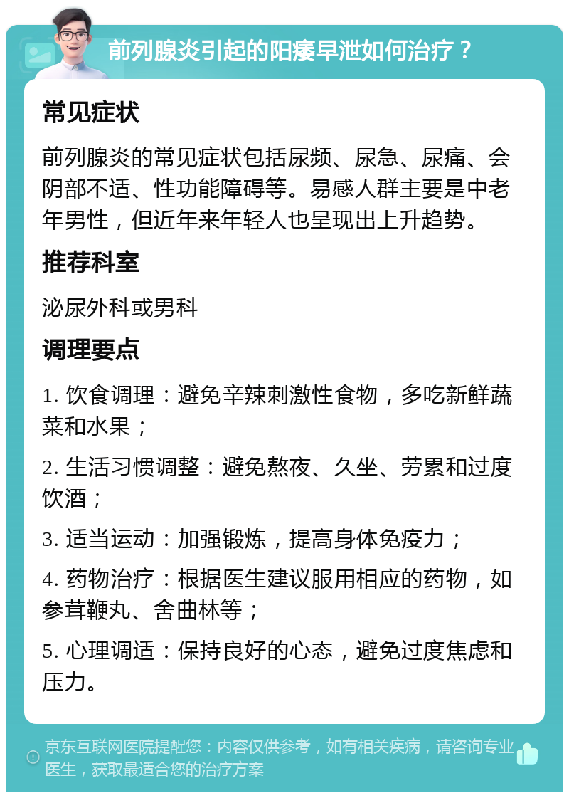 前列腺炎引起的阳痿早泄如何治疗？ 常见症状 前列腺炎的常见症状包括尿频、尿急、尿痛、会阴部不适、性功能障碍等。易感人群主要是中老年男性，但近年来年轻人也呈现出上升趋势。 推荐科室 泌尿外科或男科 调理要点 1. 饮食调理：避免辛辣刺激性食物，多吃新鲜蔬菜和水果； 2. 生活习惯调整：避免熬夜、久坐、劳累和过度饮酒； 3. 适当运动：加强锻炼，提高身体免疫力； 4. 药物治疗：根据医生建议服用相应的药物，如参茸鞭丸、舍曲林等； 5. 心理调适：保持良好的心态，避免过度焦虑和压力。