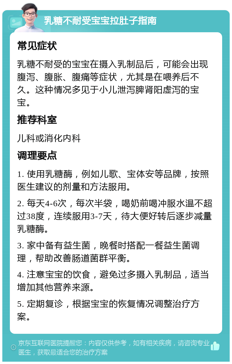 乳糖不耐受宝宝拉肚子指南 常见症状 乳糖不耐受的宝宝在摄入乳制品后，可能会出现腹泻、腹胀、腹痛等症状，尤其是在喂养后不久。这种情况多见于小儿泄泻脾肾阳虚泻的宝宝。 推荐科室 儿科或消化内科 调理要点 1. 使用乳糖酶，例如儿歌、宝体安等品牌，按照医生建议的剂量和方法服用。 2. 每天4-6次，每次半袋，喝奶前喝冲服水温不超过38度，连续服用3-7天，待大便好转后逐步减量乳糖酶。 3. 家中备有益生菌，晚餐时搭配一餐益生菌调理，帮助改善肠道菌群平衡。 4. 注意宝宝的饮食，避免过多摄入乳制品，适当增加其他营养来源。 5. 定期复诊，根据宝宝的恢复情况调整治疗方案。