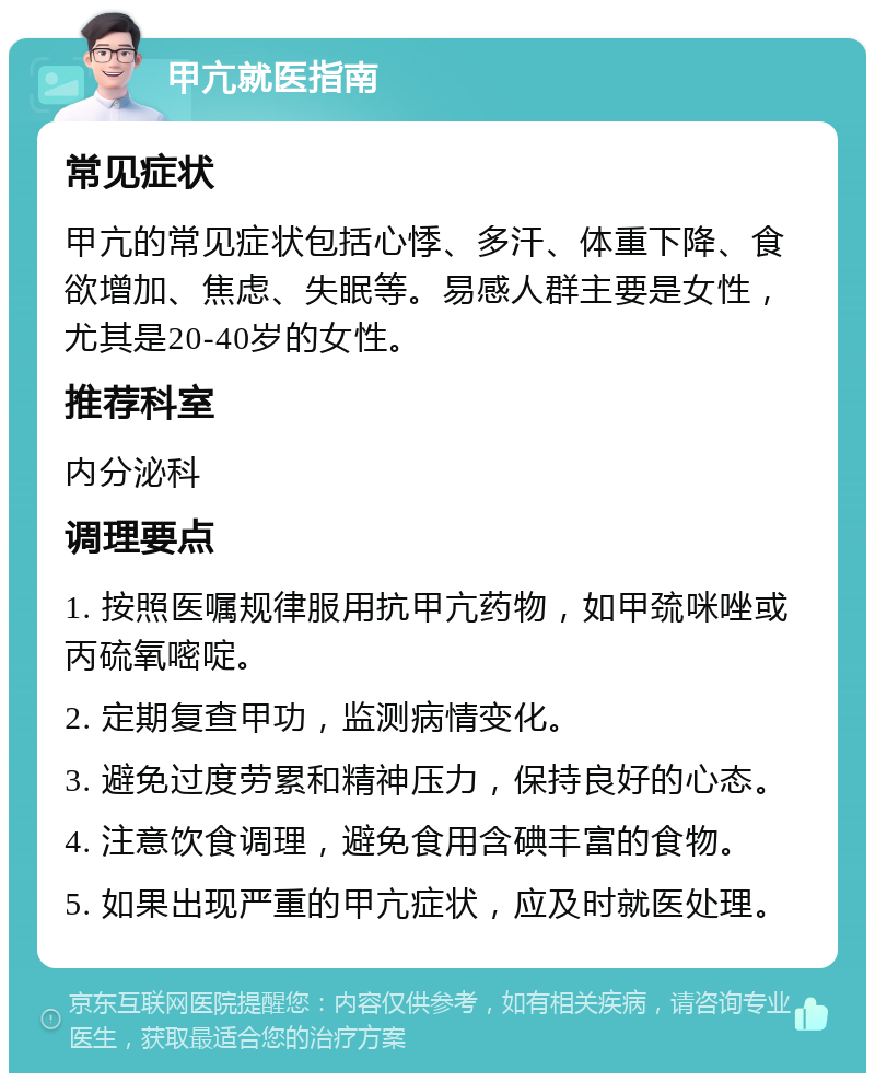 甲亢就医指南 常见症状 甲亢的常见症状包括心悸、多汗、体重下降、食欲增加、焦虑、失眠等。易感人群主要是女性，尤其是20-40岁的女性。 推荐科室 内分泌科 调理要点 1. 按照医嘱规律服用抗甲亢药物，如甲巯咪唑或丙硫氧嘧啶。 2. 定期复查甲功，监测病情变化。 3. 避免过度劳累和精神压力，保持良好的心态。 4. 注意饮食调理，避免食用含碘丰富的食物。 5. 如果出现严重的甲亢症状，应及时就医处理。