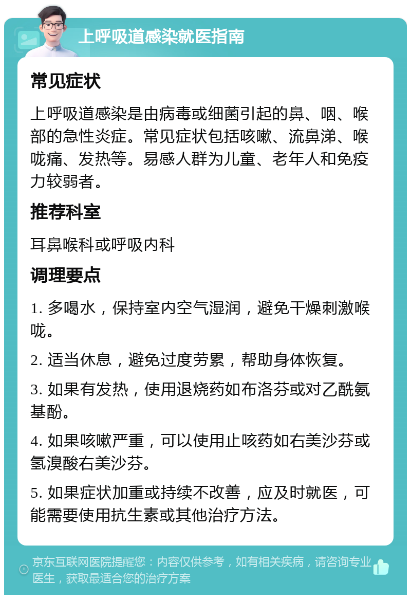 上呼吸道感染就医指南 常见症状 上呼吸道感染是由病毒或细菌引起的鼻、咽、喉部的急性炎症。常见症状包括咳嗽、流鼻涕、喉咙痛、发热等。易感人群为儿童、老年人和免疫力较弱者。 推荐科室 耳鼻喉科或呼吸内科 调理要点 1. 多喝水，保持室内空气湿润，避免干燥刺激喉咙。 2. 适当休息，避免过度劳累，帮助身体恢复。 3. 如果有发热，使用退烧药如布洛芬或对乙酰氨基酚。 4. 如果咳嗽严重，可以使用止咳药如右美沙芬或氢溴酸右美沙芬。 5. 如果症状加重或持续不改善，应及时就医，可能需要使用抗生素或其他治疗方法。