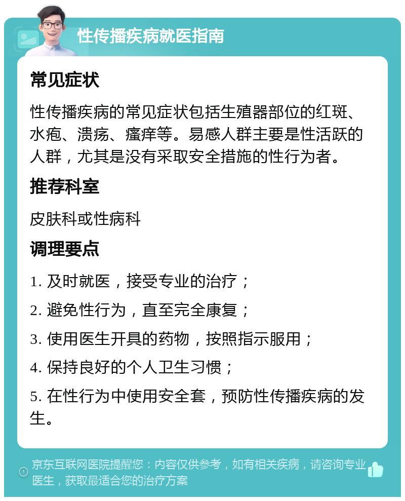 性传播疾病就医指南 常见症状 性传播疾病的常见症状包括生殖器部位的红斑、水疱、溃疡、瘙痒等。易感人群主要是性活跃的人群，尤其是没有采取安全措施的性行为者。 推荐科室 皮肤科或性病科 调理要点 1. 及时就医，接受专业的治疗； 2. 避免性行为，直至完全康复； 3. 使用医生开具的药物，按照指示服用； 4. 保持良好的个人卫生习惯； 5. 在性行为中使用安全套，预防性传播疾病的发生。