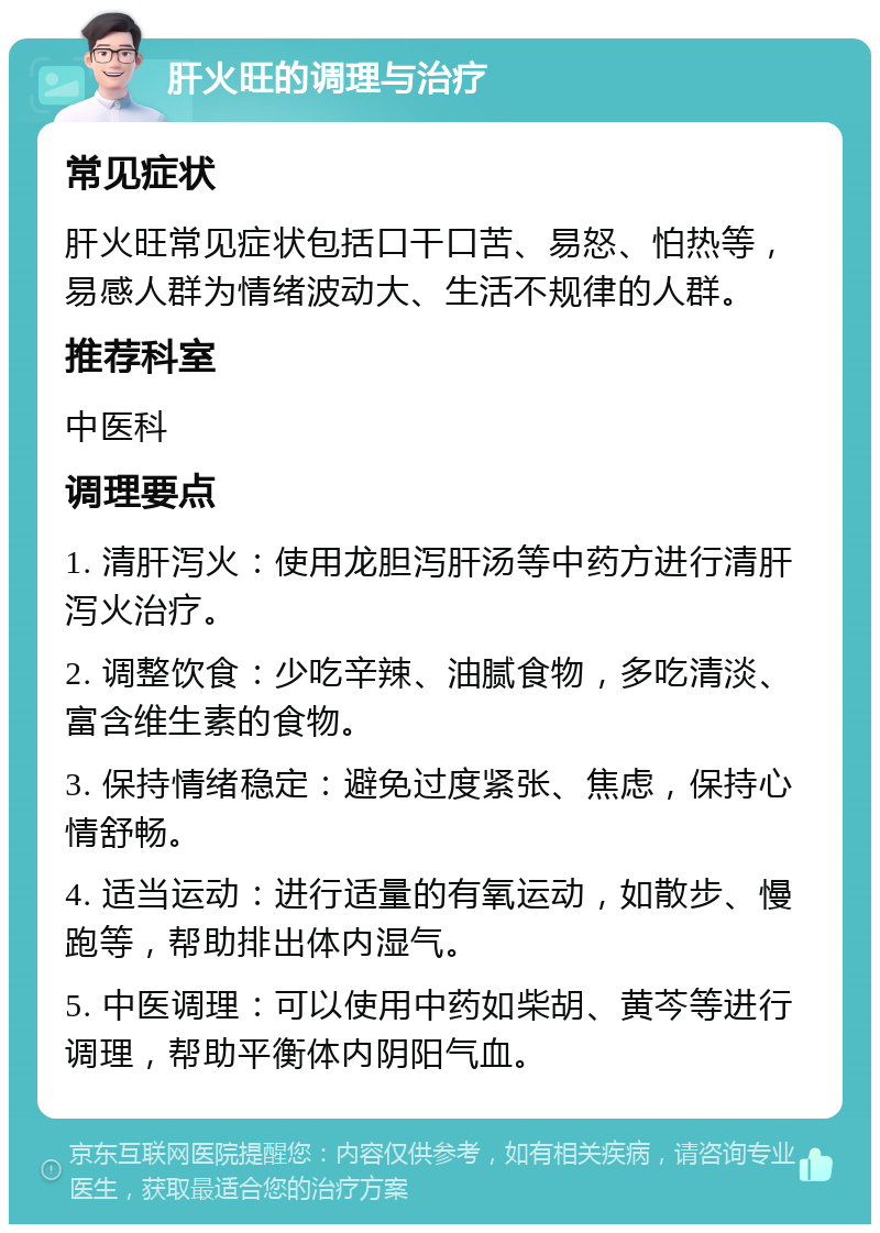 肝火旺的调理与治疗 常见症状 肝火旺常见症状包括口干口苦、易怒、怕热等，易感人群为情绪波动大、生活不规律的人群。 推荐科室 中医科 调理要点 1. 清肝泻火：使用龙胆泻肝汤等中药方进行清肝泻火治疗。 2. 调整饮食：少吃辛辣、油腻食物，多吃清淡、富含维生素的食物。 3. 保持情绪稳定：避免过度紧张、焦虑，保持心情舒畅。 4. 适当运动：进行适量的有氧运动，如散步、慢跑等，帮助排出体内湿气。 5. 中医调理：可以使用中药如柴胡、黄芩等进行调理，帮助平衡体内阴阳气血。