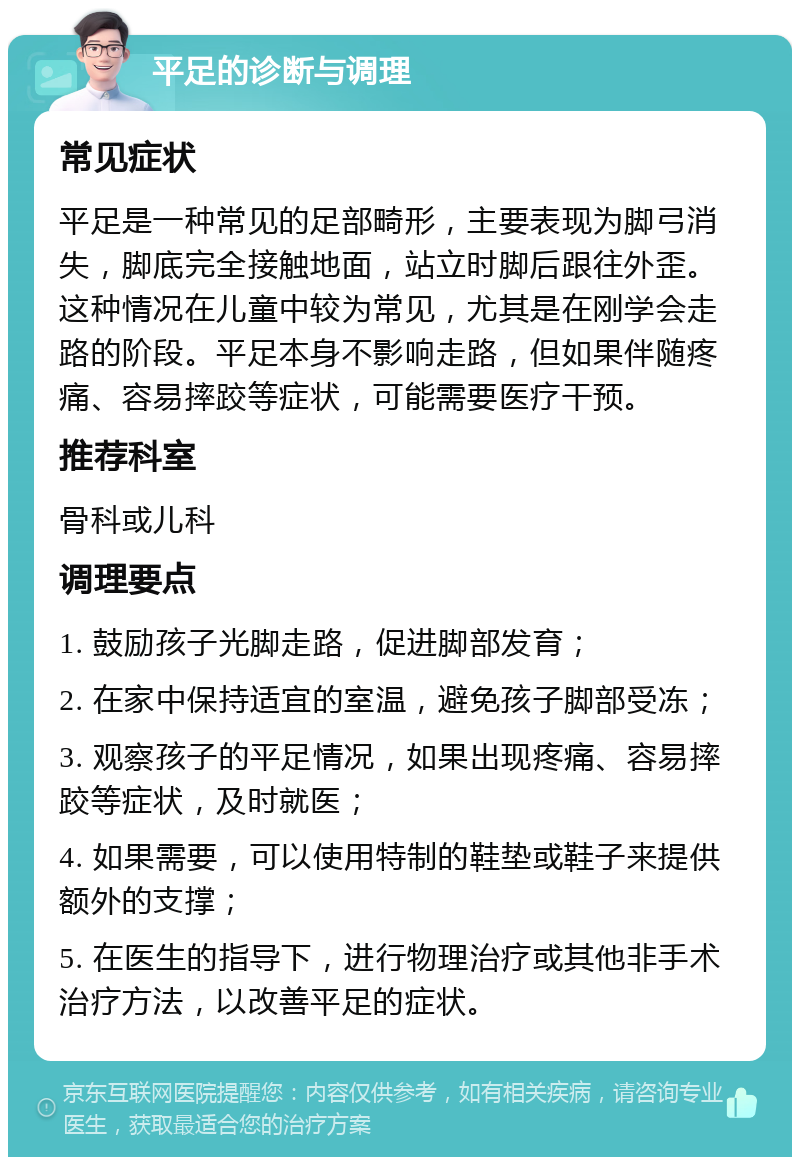 平足的诊断与调理 常见症状 平足是一种常见的足部畸形，主要表现为脚弓消失，脚底完全接触地面，站立时脚后跟往外歪。这种情况在儿童中较为常见，尤其是在刚学会走路的阶段。平足本身不影响走路，但如果伴随疼痛、容易摔跤等症状，可能需要医疗干预。 推荐科室 骨科或儿科 调理要点 1. 鼓励孩子光脚走路，促进脚部发育； 2. 在家中保持适宜的室温，避免孩子脚部受冻； 3. 观察孩子的平足情况，如果出现疼痛、容易摔跤等症状，及时就医； 4. 如果需要，可以使用特制的鞋垫或鞋子来提供额外的支撑； 5. 在医生的指导下，进行物理治疗或其他非手术治疗方法，以改善平足的症状。