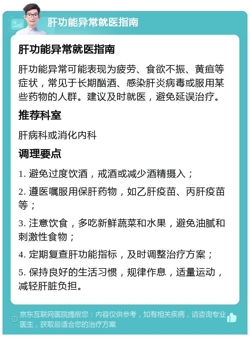 肝功能异常就医指南 肝功能异常就医指南 肝功能异常可能表现为疲劳、食欲不振、黄疸等症状，常见于长期酗酒、感染肝炎病毒或服用某些药物的人群。建议及时就医，避免延误治疗。 推荐科室 肝病科或消化内科 调理要点 1. 避免过度饮酒，戒酒或减少酒精摄入； 2. 遵医嘱服用保肝药物，如乙肝疫苗、丙肝疫苗等； 3. 注意饮食，多吃新鲜蔬菜和水果，避免油腻和刺激性食物； 4. 定期复查肝功能指标，及时调整治疗方案； 5. 保持良好的生活习惯，规律作息，适量运动，减轻肝脏负担。