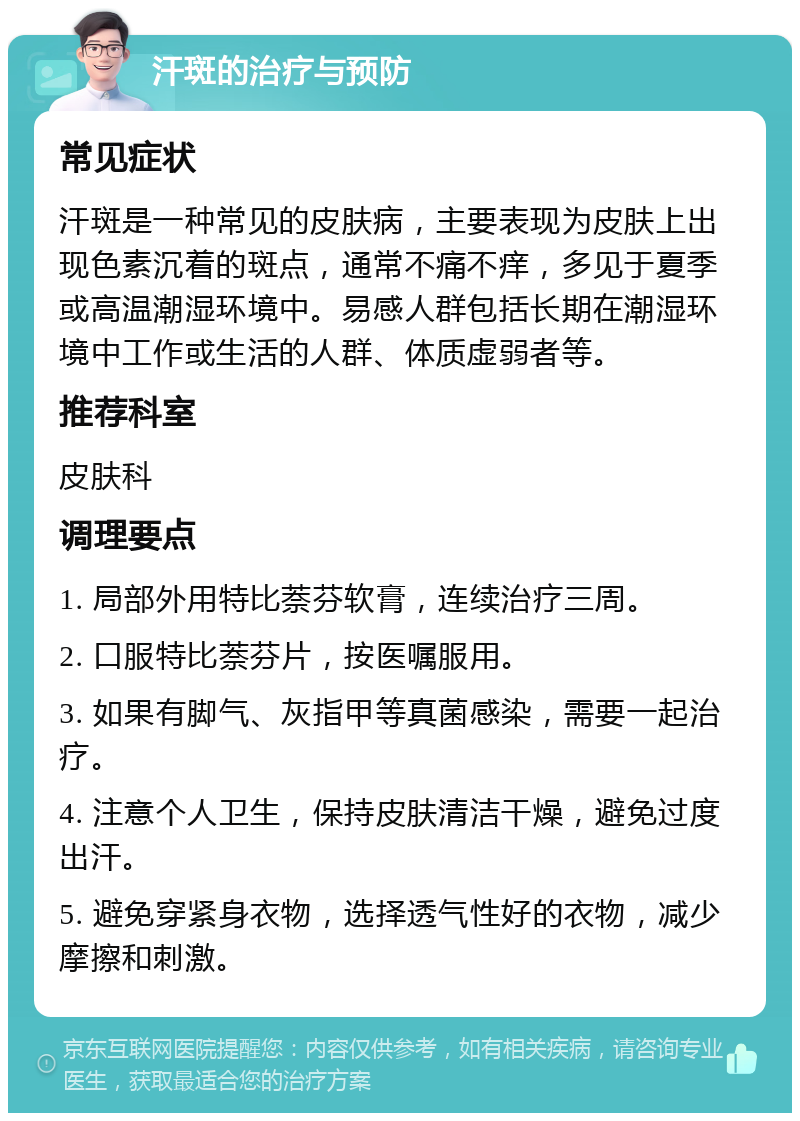 汗斑的治疗与预防 常见症状 汗斑是一种常见的皮肤病，主要表现为皮肤上出现色素沉着的斑点，通常不痛不痒，多见于夏季或高温潮湿环境中。易感人群包括长期在潮湿环境中工作或生活的人群、体质虚弱者等。 推荐科室 皮肤科 调理要点 1. 局部外用特比萘芬软膏，连续治疗三周。 2. 口服特比萘芬片，按医嘱服用。 3. 如果有脚气、灰指甲等真菌感染，需要一起治疗。 4. 注意个人卫生，保持皮肤清洁干燥，避免过度出汗。 5. 避免穿紧身衣物，选择透气性好的衣物，减少摩擦和刺激。