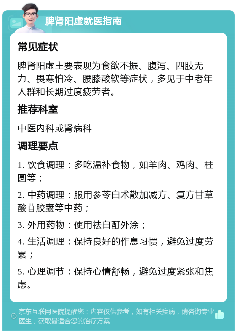 脾肾阳虚就医指南 常见症状 脾肾阳虚主要表现为食欲不振、腹泻、四肢无力、畏寒怕冷、腰膝酸软等症状，多见于中老年人群和长期过度疲劳者。 推荐科室 中医内科或肾病科 调理要点 1. 饮食调理：多吃温补食物，如羊肉、鸡肉、桂圆等； 2. 中药调理：服用参苓白术散加减方、复方甘草酸苷胶囊等中药； 3. 外用药物：使用祛白酊外涂； 4. 生活调理：保持良好的作息习惯，避免过度劳累； 5. 心理调节：保持心情舒畅，避免过度紧张和焦虑。