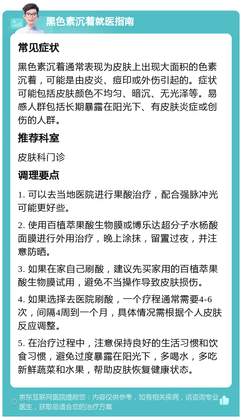 黑色素沉着就医指南 常见症状 黑色素沉着通常表现为皮肤上出现大面积的色素沉着，可能是由皮炎、痘印或外伤引起的。症状可能包括皮肤颜色不均匀、暗沉、无光泽等。易感人群包括长期暴露在阳光下、有皮肤炎症或创伤的人群。 推荐科室 皮肤科门诊 调理要点 1. 可以去当地医院进行果酸治疗，配合强脉冲光可能更好些。 2. 使用百植萃果酸生物膜或博乐达超分子水杨酸面膜进行外用治疗，晚上涂抹，留置过夜，并注意防晒。 3. 如果在家自己刷酸，建议先买家用的百植萃果酸生物膜试用，避免不当操作导致皮肤损伤。 4. 如果选择去医院刷酸，一个疗程通常需要4-6次，间隔4周到一个月，具体情况需根据个人皮肤反应调整。 5. 在治疗过程中，注意保持良好的生活习惯和饮食习惯，避免过度暴露在阳光下，多喝水，多吃新鲜蔬菜和水果，帮助皮肤恢复健康状态。