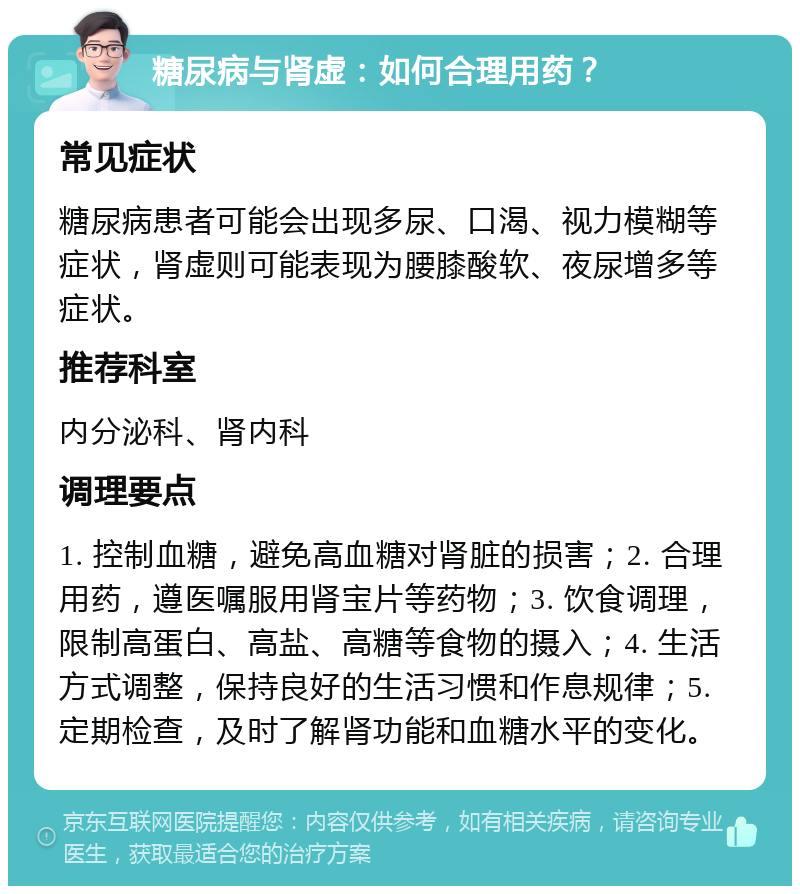 糖尿病与肾虚：如何合理用药？ 常见症状 糖尿病患者可能会出现多尿、口渴、视力模糊等症状，肾虚则可能表现为腰膝酸软、夜尿增多等症状。 推荐科室 内分泌科、肾内科 调理要点 1. 控制血糖，避免高血糖对肾脏的损害；2. 合理用药，遵医嘱服用肾宝片等药物；3. 饮食调理，限制高蛋白、高盐、高糖等食物的摄入；4. 生活方式调整，保持良好的生活习惯和作息规律；5. 定期检查，及时了解肾功能和血糖水平的变化。