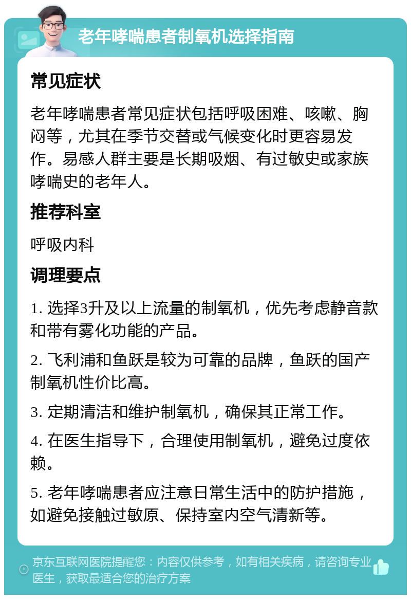 老年哮喘患者制氧机选择指南 常见症状 老年哮喘患者常见症状包括呼吸困难、咳嗽、胸闷等，尤其在季节交替或气候变化时更容易发作。易感人群主要是长期吸烟、有过敏史或家族哮喘史的老年人。 推荐科室 呼吸内科 调理要点 1. 选择3升及以上流量的制氧机，优先考虑静音款和带有雾化功能的产品。 2. 飞利浦和鱼跃是较为可靠的品牌，鱼跃的国产制氧机性价比高。 3. 定期清洁和维护制氧机，确保其正常工作。 4. 在医生指导下，合理使用制氧机，避免过度依赖。 5. 老年哮喘患者应注意日常生活中的防护措施，如避免接触过敏原、保持室内空气清新等。