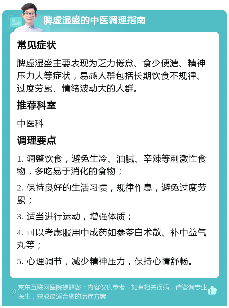 脾虚湿盛的中医调理指南 常见症状 脾虚湿盛主要表现为乏力倦怠、食少便溏、精神压力大等症状，易感人群包括长期饮食不规律、过度劳累、情绪波动大的人群。 推荐科室 中医科 调理要点 1. 调整饮食，避免生冷、油腻、辛辣等刺激性食物，多吃易于消化的食物； 2. 保持良好的生活习惯，规律作息，避免过度劳累； 3. 适当进行运动，增强体质； 4. 可以考虑服用中成药如参苓白术散、补中益气丸等； 5. 心理调节，减少精神压力，保持心情舒畅。