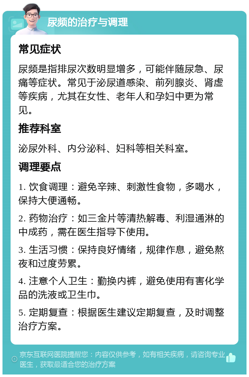 尿频的治疗与调理 常见症状 尿频是指排尿次数明显增多，可能伴随尿急、尿痛等症状。常见于泌尿道感染、前列腺炎、肾虚等疾病，尤其在女性、老年人和孕妇中更为常见。 推荐科室 泌尿外科、内分泌科、妇科等相关科室。 调理要点 1. 饮食调理：避免辛辣、刺激性食物，多喝水，保持大便通畅。 2. 药物治疗：如三金片等清热解毒、利湿通淋的中成药，需在医生指导下使用。 3. 生活习惯：保持良好情绪，规律作息，避免熬夜和过度劳累。 4. 注意个人卫生：勤换内裤，避免使用有害化学品的洗液或卫生巾。 5. 定期复查：根据医生建议定期复查，及时调整治疗方案。