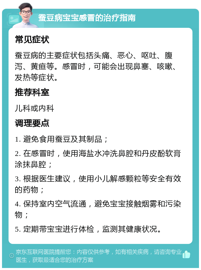 蚕豆病宝宝感冒的治疗指南 常见症状 蚕豆病的主要症状包括头痛、恶心、呕吐、腹泻、黄疸等。感冒时，可能会出现鼻塞、咳嗽、发热等症状。 推荐科室 儿科或内科 调理要点 1. 避免食用蚕豆及其制品； 2. 在感冒时，使用海盐水冲洗鼻腔和丹皮酚软膏涂抹鼻腔； 3. 根据医生建议，使用小儿解感颗粒等安全有效的药物； 4. 保持室内空气流通，避免宝宝接触烟雾和污染物； 5. 定期带宝宝进行体检，监测其健康状况。