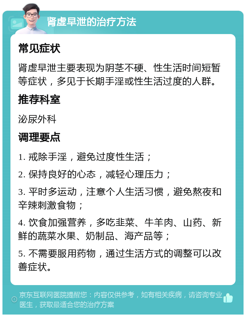 肾虚早泄的治疗方法 常见症状 肾虚早泄主要表现为阴茎不硬、性生活时间短暂等症状，多见于长期手淫或性生活过度的人群。 推荐科室 泌尿外科 调理要点 1. 戒除手淫，避免过度性生活； 2. 保持良好的心态，减轻心理压力； 3. 平时多运动，注意个人生活习惯，避免熬夜和辛辣刺激食物； 4. 饮食加强营养，多吃韭菜、牛羊肉、山药、新鲜的蔬菜水果、奶制品、海产品等； 5. 不需要服用药物，通过生活方式的调整可以改善症状。