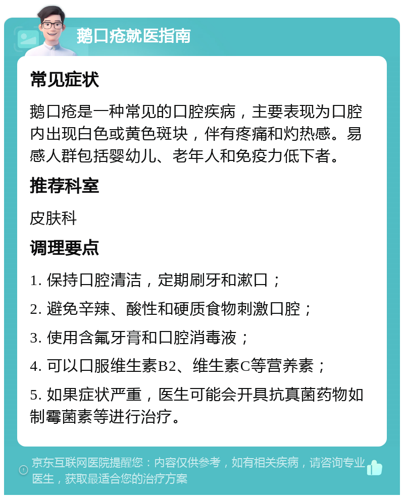 鹅口疮就医指南 常见症状 鹅口疮是一种常见的口腔疾病，主要表现为口腔内出现白色或黄色斑块，伴有疼痛和灼热感。易感人群包括婴幼儿、老年人和免疫力低下者。 推荐科室 皮肤科 调理要点 1. 保持口腔清洁，定期刷牙和漱口； 2. 避免辛辣、酸性和硬质食物刺激口腔； 3. 使用含氟牙膏和口腔消毒液； 4. 可以口服维生素B2、维生素C等营养素； 5. 如果症状严重，医生可能会开具抗真菌药物如制霉菌素等进行治疗。