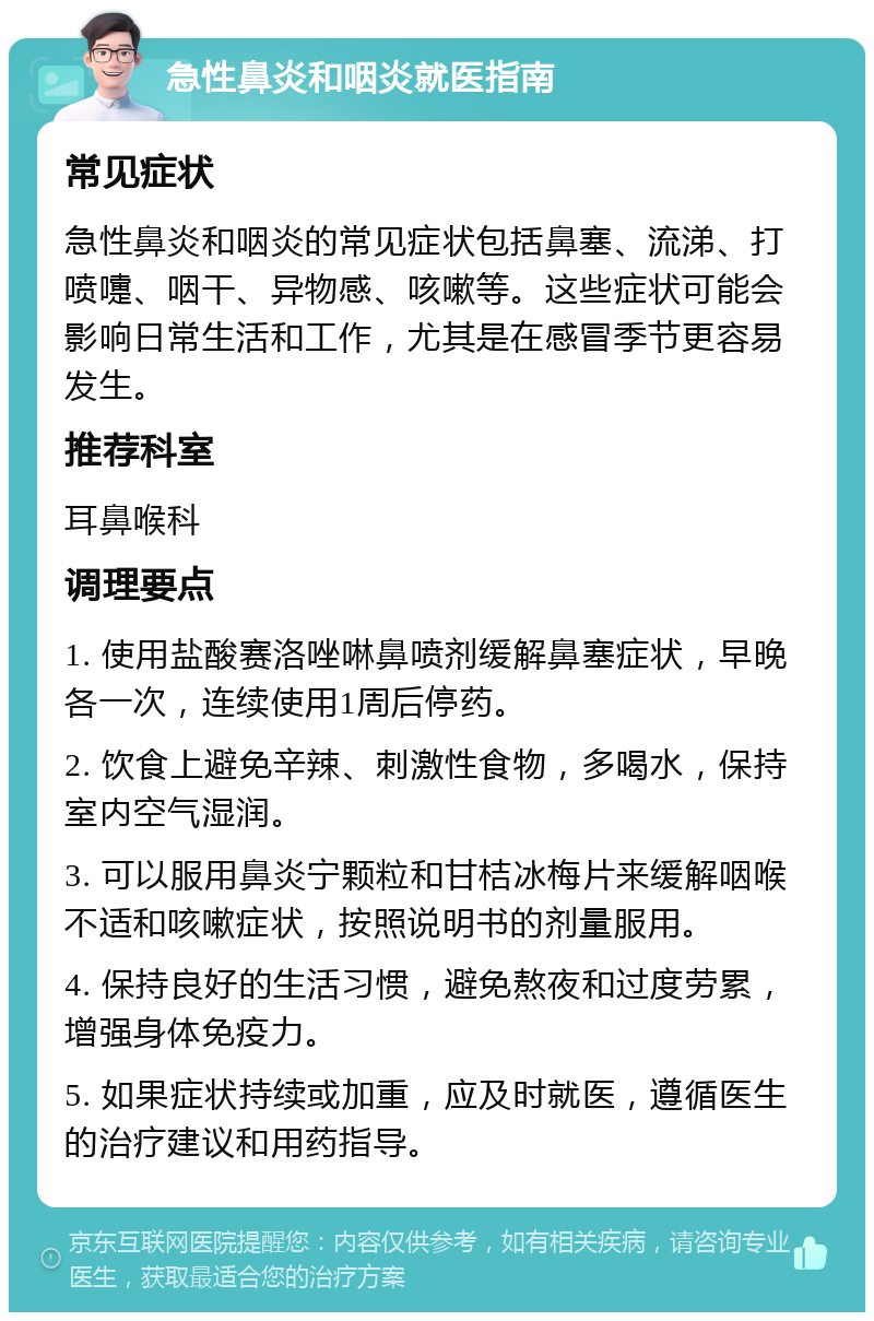 急性鼻炎和咽炎就医指南 常见症状 急性鼻炎和咽炎的常见症状包括鼻塞、流涕、打喷嚏、咽干、异物感、咳嗽等。这些症状可能会影响日常生活和工作，尤其是在感冒季节更容易发生。 推荐科室 耳鼻喉科 调理要点 1. 使用盐酸赛洛唑啉鼻喷剂缓解鼻塞症状，早晚各一次，连续使用1周后停药。 2. 饮食上避免辛辣、刺激性食物，多喝水，保持室内空气湿润。 3. 可以服用鼻炎宁颗粒和甘桔冰梅片来缓解咽喉不适和咳嗽症状，按照说明书的剂量服用。 4. 保持良好的生活习惯，避免熬夜和过度劳累，增强身体免疫力。 5. 如果症状持续或加重，应及时就医，遵循医生的治疗建议和用药指导。