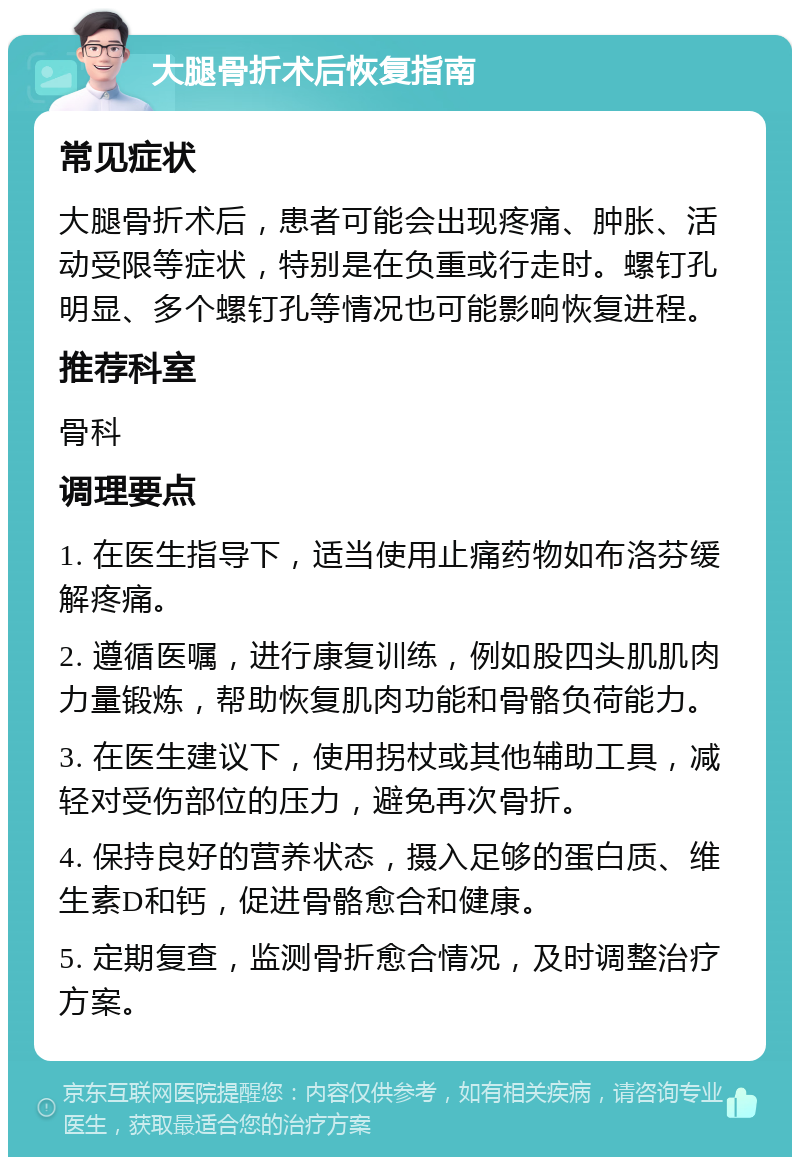 大腿骨折术后恢复指南 常见症状 大腿骨折术后，患者可能会出现疼痛、肿胀、活动受限等症状，特别是在负重或行走时。螺钉孔明显、多个螺钉孔等情况也可能影响恢复进程。 推荐科室 骨科 调理要点 1. 在医生指导下，适当使用止痛药物如布洛芬缓解疼痛。 2. 遵循医嘱，进行康复训练，例如股四头肌肌肉力量锻炼，帮助恢复肌肉功能和骨骼负荷能力。 3. 在医生建议下，使用拐杖或其他辅助工具，减轻对受伤部位的压力，避免再次骨折。 4. 保持良好的营养状态，摄入足够的蛋白质、维生素D和钙，促进骨骼愈合和健康。 5. 定期复查，监测骨折愈合情况，及时调整治疗方案。