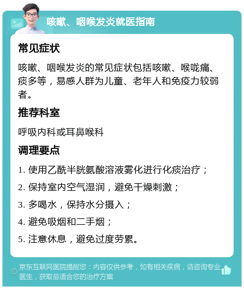 咳嗽、咽喉发炎就医指南 常见症状 咳嗽、咽喉发炎的常见症状包括咳嗽、喉咙痛、痰多等，易感人群为儿童、老年人和免疫力较弱者。 推荐科室 呼吸内科或耳鼻喉科 调理要点 1. 使用乙酰半胱氨酸溶液雾化进行化痰治疗； 2. 保持室内空气湿润，避免干燥刺激； 3. 多喝水，保持水分摄入； 4. 避免吸烟和二手烟； 5. 注意休息，避免过度劳累。