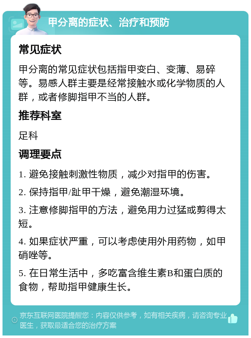 甲分离的症状、治疗和预防 常见症状 甲分离的常见症状包括指甲变白、变薄、易碎等。易感人群主要是经常接触水或化学物质的人群，或者修脚指甲不当的人群。 推荐科室 足科 调理要点 1. 避免接触刺激性物质，减少对指甲的伤害。 2. 保持指甲/趾甲干燥，避免潮湿环境。 3. 注意修脚指甲的方法，避免用力过猛或剪得太短。 4. 如果症状严重，可以考虑使用外用药物，如甲硝唑等。 5. 在日常生活中，多吃富含维生素B和蛋白质的食物，帮助指甲健康生长。