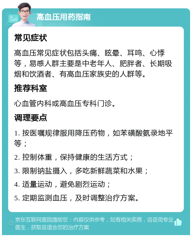 高血压用药指南 常见症状 高血压常见症状包括头痛、眩晕、耳鸣、心悸等，易感人群主要是中老年人、肥胖者、长期吸烟和饮酒者、有高血压家族史的人群等。 推荐科室 心血管内科或高血压专科门诊。 调理要点 1. 按医嘱规律服用降压药物，如苯磺酸氨录地平等； 2. 控制体重，保持健康的生活方式； 3. 限制钠盐摄入，多吃新鲜蔬菜和水果； 4. 适量运动，避免剧烈运动； 5. 定期监测血压，及时调整治疗方案。