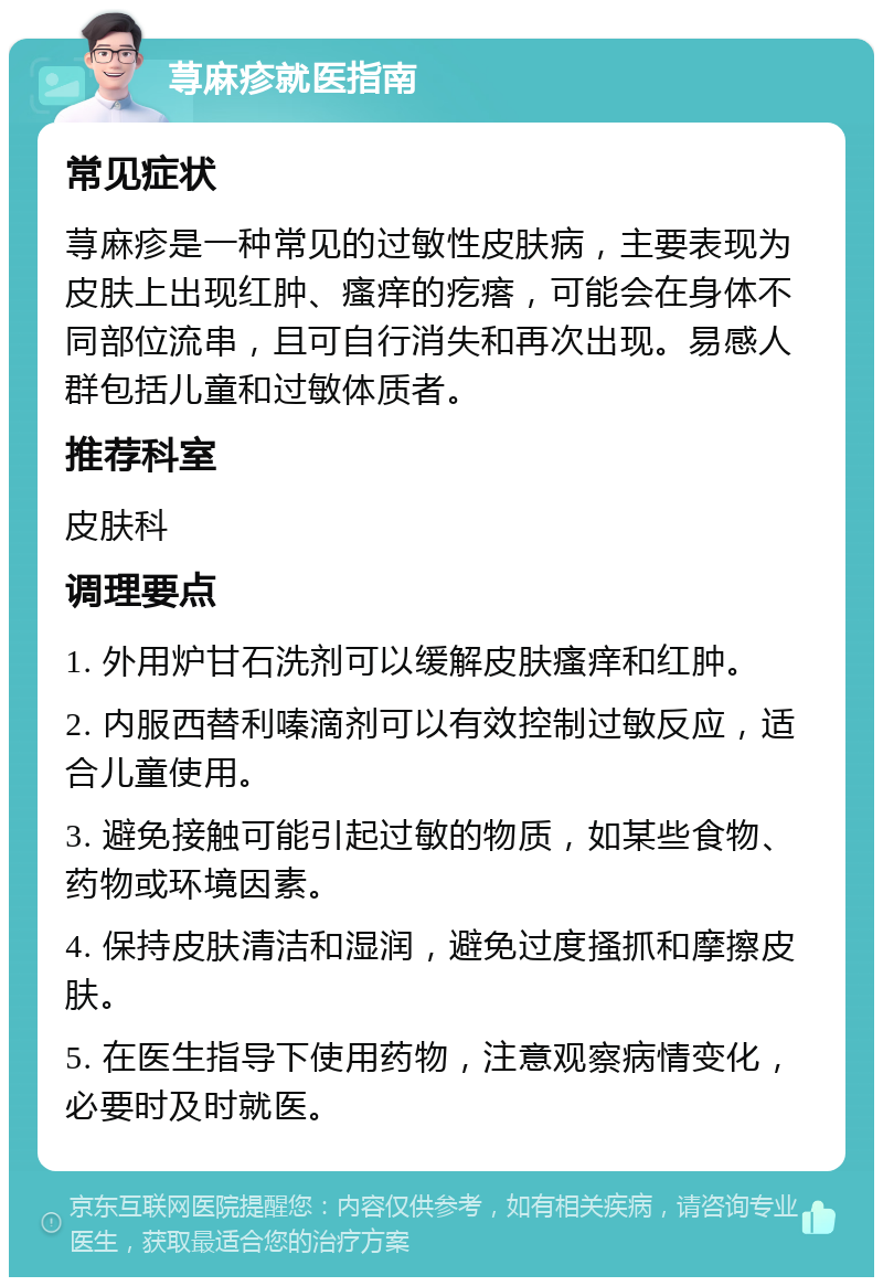 荨麻疹就医指南 常见症状 荨麻疹是一种常见的过敏性皮肤病，主要表现为皮肤上出现红肿、瘙痒的疙瘩，可能会在身体不同部位流串，且可自行消失和再次出现。易感人群包括儿童和过敏体质者。 推荐科室 皮肤科 调理要点 1. 外用炉甘石洗剂可以缓解皮肤瘙痒和红肿。 2. 内服西替利嗪滴剂可以有效控制过敏反应，适合儿童使用。 3. 避免接触可能引起过敏的物质，如某些食物、药物或环境因素。 4. 保持皮肤清洁和湿润，避免过度搔抓和摩擦皮肤。 5. 在医生指导下使用药物，注意观察病情变化，必要时及时就医。