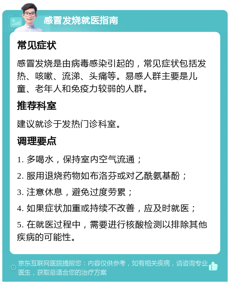 感冒发烧就医指南 常见症状 感冒发烧是由病毒感染引起的，常见症状包括发热、咳嗽、流涕、头痛等。易感人群主要是儿童、老年人和免疫力较弱的人群。 推荐科室 建议就诊于发热门诊科室。 调理要点 1. 多喝水，保持室内空气流通； 2. 服用退烧药物如布洛芬或对乙酰氨基酚； 3. 注意休息，避免过度劳累； 4. 如果症状加重或持续不改善，应及时就医； 5. 在就医过程中，需要进行核酸检测以排除其他疾病的可能性。