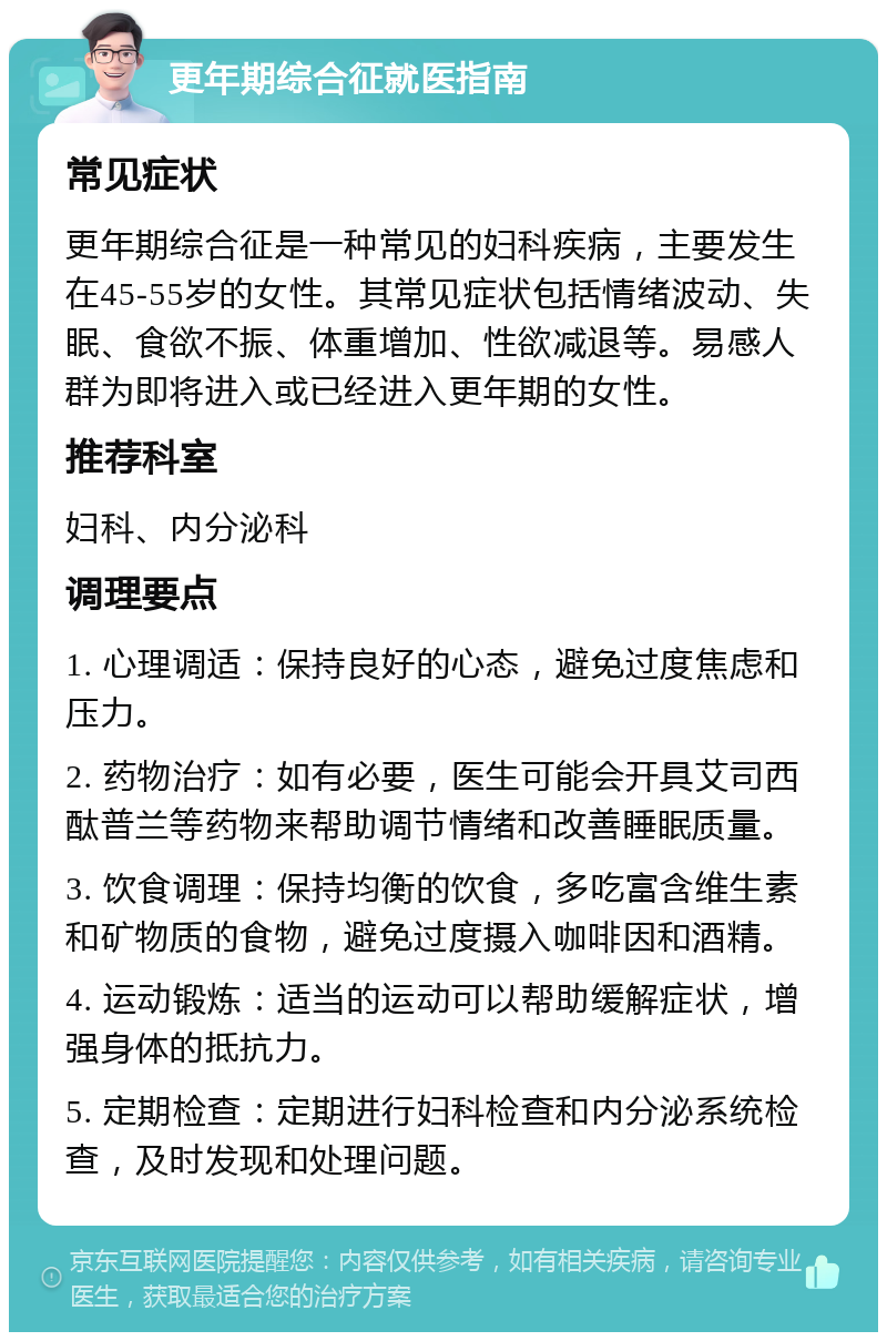 更年期综合征就医指南 常见症状 更年期综合征是一种常见的妇科疾病，主要发生在45-55岁的女性。其常见症状包括情绪波动、失眠、食欲不振、体重增加、性欲减退等。易感人群为即将进入或已经进入更年期的女性。 推荐科室 妇科、内分泌科 调理要点 1. 心理调适：保持良好的心态，避免过度焦虑和压力。 2. 药物治疗：如有必要，医生可能会开具艾司西酞普兰等药物来帮助调节情绪和改善睡眠质量。 3. 饮食调理：保持均衡的饮食，多吃富含维生素和矿物质的食物，避免过度摄入咖啡因和酒精。 4. 运动锻炼：适当的运动可以帮助缓解症状，增强身体的抵抗力。 5. 定期检查：定期进行妇科检查和内分泌系统检查，及时发现和处理问题。